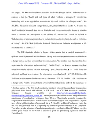 and respect. Id. One section of those standards deals with “Hunger Strikes,” and states that its
purpose is that the “health and well-being of adult residents is protected by monitoring,
counseling, and, when appropriate, treatment of any adult resident on a hunger strike.” See
ICE/DRO Residential Standard, Hunger Strikes, at 1, attached hereto as Exhibit N. ICE also has
family residential standards that govern discipline and cover, among other things, a situation
where a resident has participated in the offense of “insurrection,” which is defined as
“[p]articipation or encouraging another to participate in unauthorized activity such as protesting
or rioting.” See ICE/DRO Residential Standard, Discipline and Behavior Management, at 17,
attached hereto as Exhibit O.6
The ICE standards relating to hunger strikes require that a medical assessment by
qualified medical personnel will be obtained for any individual suspected or announced to be on
a hunger strike, and that upon medical recommendation, “the resident may be placed in close
supervision for observation and monitoring.” Exhibit N at 2. At Karnes, temporary medical
observation rooms are used for such monitoring. See Antkowiak Decl. ¶ 13. Those rooms are
unlocked, and have large windows for observation by medical staff. Id. ¶ 13, Exhibits 6-11.
Residents in those rooms also have access to a day room. Id. ¶ 13, Exhibits 12-14. Residents on
a hunger strike “will be counseled and advised of the medical risks, and will be encouraged to
6
Another section of the ICE family residential standards sets out the procedures for presenting
grievances, both formal and informal, to ICE staff. See ICE/DRO Residential Standards,
Grievance System, available at: http://www.ice.gov/doclib/dro/family-
residential/pdf/rs_grievance_system.pdf. Those grievance procedures include a requirement for
maintenance of records of any grievances filed. Id. at 6. There is also a specific procedure for
allegations of staff misconduct that includes a requirement to report such allegations to a higher-
level official within the chain of command. Id. at 7. Notably, no Plaintiff makes any claim that
she filed any grievance with ICE regarding any of the allegations contained in the Complaint.
This failure to take advantage of available administrative remedies for Plaintiffs’ claims provides
another good reason for the Court to decline to grant the preliminary injunctive relief that
Plaintiffs seek.
15
Case 5:15-cv-00326-XR Document 22 Filed 05/07/15 Page 15 of 20
 