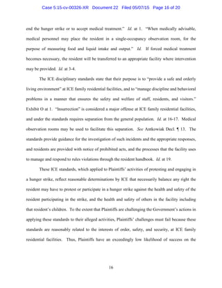 end the hunger strike or to accept medical treatment.” Id. at 1. “When medically advisable,
medical personnel may place the resident in a single-occupancy observation room, for the
purpose of measuring food and liquid intake and output.” Id. If forced medical treatment
becomes necessary, the resident will be transferred to an appropriate facility where intervention
may be provided. Id. at 3-4.
The ICE disciplinary standards state that their purpose is to “provide a safe and orderly
living environment” at ICE family residential facilities, and to “manage discipline and behavioral
problems in a manner that ensures the safety and welfare of staff, residents, and visitors.”
Exhibit O at 1. “Insurrection” is considered a major offense at ICE family residential facilities,
and under the standards requires separation from the general population. Id. at 16-17. Medical
observation rooms may be used to facilitate this separation. See Antkowiak Decl. ¶ 13. The
standards provide guidance for the investigation of such incidents and the appropriate responses,
and residents are provided with notice of prohibited acts, and the processes that the facility uses
to manage and respond to rules violations through the resident handbook. Id. at 19.
These ICE standards, which applied to Plaintiffs’ activities of protesting and engaging in
a hunger strike, reflect reasonable determinations by ICE that necessarily balance any right the
resident may have to protest or participate in a hunger strike against the health and safety of the
resident participating in the strike, and the health and safety of others in the facility including
that resident’s children. To the extent that Plaintiffs are challenging the Government’s actions in
applying these standards to their alleged activities, Plaintiffs’ challenges must fail because these
standards are reasonably related to the interests of order, safety, and security, at ICE family
residential facilities. Thus, Plaintiffs have an exceedingly low likelihood of success on the
16
Case 5:15-cv-00326-XR Document 22 Filed 05/07/15 Page 16 of 20
 
