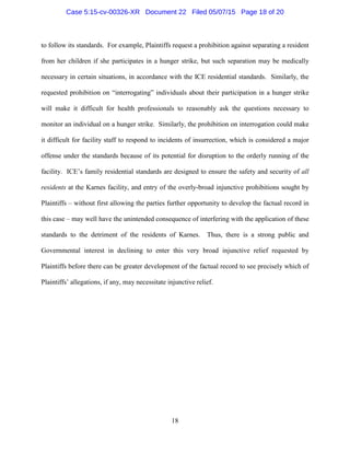 to follow its standards. For example, Plaintiffs request a prohibition against separating a resident
from her children if she participates in a hunger strike, but such separation may be medically
necessary in certain situations, in accordance with the ICE residential standards. Similarly, the
requested prohibition on “interrogating” individuals about their participation in a hunger strike
will make it difficult for health professionals to reasonably ask the questions necessary to
monitor an individual on a hunger strike. Similarly, the prohibition on interrogation could make
it difficult for facility staff to respond to incidents of insurrection, which is considered a major
offense under the standards because of its potential for disruption to the orderly running of the
facility. ICE’s family residential standards are designed to ensure the safety and security of all
residents at the Karnes facility, and entry of the overly-broad injunctive prohibitions sought by
Plaintiffs – without first allowing the parties further opportunity to develop the factual record in
this case – may well have the unintended consequence of interfering with the application of these
standards to the detriment of the residents of Karnes. Thus, there is a strong public and
Governmental interest in declining to enter this very broad injunctive relief requested by
Plaintiffs before there can be greater development of the factual record to see precisely which of
Plaintiffs’ allegations, if any, may necessitate injunctive relief.
18
Case 5:15-cv-00326-XR Document 22 Filed 05/07/15 Page 18 of 20
 