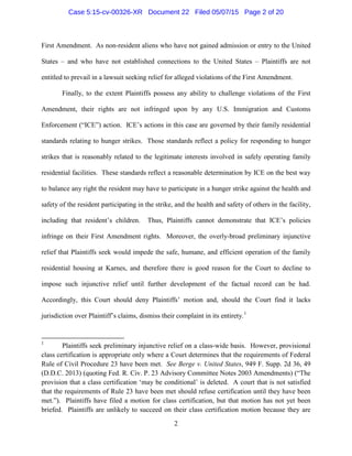 First Amendment. As non-resident aliens who have not gained admission or entry to the United
States – and who have not established connections to the United States – Plaintiffs are not
entitled to prevail in a lawsuit seeking relief for alleged violations of the First Amendment.
Finally, to the extent Plaintiffs possess any ability to challenge violations of the First
Amendment, their rights are not infringed upon by any U.S. Immigration and Customs
Enforcement (“ICE”) action. ICE’s actions in this case are governed by their family residential
standards relating to hunger strikes. Those standards reflect a policy for responding to hunger
strikes that is reasonably related to the legitimate interests involved in safely operating family
residential facilities. These standards reflect a reasonable determination by ICE on the best way
to balance any right the resident may have to participate in a hunger strike against the health and
safety of the resident participating in the strike, and the health and safety of others in the facility,
including that resident’s children. Thus, Plaintiffs cannot demonstrate that ICE’s policies
infringe on their First Amendment rights. Moreover, the overly-broad preliminary injunctive
relief that Plaintiffs seek would impede the safe, humane, and efficient operation of the family
residential housing at Karnes, and therefore there is good reason for the Court to decline to
impose such injunctive relief until further development of the factual record can be had.
Accordingly, this Court should deny Plaintiffs’ motion and, should the Court find it lacks
jurisdiction over Plaintiff’s claims, dismiss their complaint in its entirety.1
1
Plaintiffs seek preliminary injunctive relief on a class-wide basis. However, provisional
class certification is appropriate only where a Court determines that the requirements of Federal
Rule of Civil Procedure 23 have been met. See Berge v. United States, 949 F. Supp. 2d 36, 49
(D.D.C. 2013) (quoting Fed. R. Civ. P. 23 Advisory Committee Notes 2003 Amendments) (“The
provision that a class certification ‘may be conditional’ is deleted. A court that is not satisfied
that the requirements of Rule 23 have been met should refuse certification until they have been
met.”). Plaintiffs have filed a motion for class certification, but that motion has not yet been
briefed. Plaintiffs are unlikely to succeed on their class certification motion because they are
2
Case 5:15-cv-00326-XR Document 22 Filed 05/07/15 Page 2 of 20
 