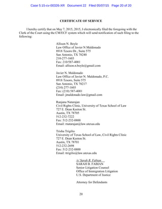 CERTIFICATE OF SERVICE
I hereby certify that on May 7, 2015, 2015, I electronically filed the foregoing with the
Clerk of the Court using the CM/ECF system which will send notification of such filing to the
following:
Allison N. Boyle
Law Office of Javier N Maldonado
8918 Tesoro Dr., Suite 575
San Antonio, TX 78240
210-277-1603
Fax: 210/587-4001
Email: allison.n.boyle@gmail.com
Javier N. Maldonado
Law Office of Javier N. Maldonado, P.C.
8918 Tesoro, Suite 575
San Antonio, TX 78217
(210) 277-1603
Fax: (210) 587-4001
Email: jmaldonado.law@gmail.com
Ranjana Natarajan
Civil Rights Clinic, University of Texas School of Law
727 E. Dean Keeton St.
Austin, TX 78705
512-232-7222
Fax: 512-232-0800
Email: rnatarajan@law.utexas.edu
Trisha Trigilio
University of Texas School of Law, Civil Rights Clinic
727 E. Dean Keeton St.
Austin, TX 78701
512-232-2698
Fax: 512-232-0800
Email: ttrigilio@law.utexas.edu
/s/ Sarah B. Fabian
SARAH B. FABIAN
Senior Litigation Counsel
Office of Immigration Litigation
U.S. Department of Justice
Attorney for Defendants
20
Case 5:15-cv-00326-XR Document 22 Filed 05/07/15 Page 20 of 20
 