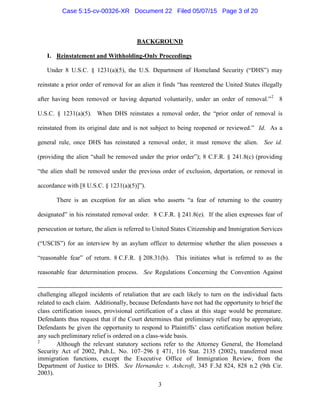 BACKGROUND
I. Reinstatement and Withholding-Only Proceedings
Under 8 U.S.C. § 1231(a)(5), the U.S. Department of Homeland Security (“DHS”) may
reinstate a prior order of removal for an alien it finds “has reentered the United States illegally
after having been removed or having departed voluntarily, under an order of removal.”2
8
U.S.C. § 1231(a)(5). When DHS reinstates a removal order, the “prior order of removal is
reinstated from its original date and is not subject to being reopened or reviewed.” Id. As a
general rule, once DHS has reinstated a removal order, it must remove the alien. See id.
(providing the alien “shall be removed under the prior order”); 8 C.F.R. § 241.8(c) (providing
“the alien shall be removed under the previous order of exclusion, deportation, or removal in
accordance with [8 U.S.C. § 1231(a)(5)]”).
There is an exception for an alien who asserts “a fear of returning to the country
designated” in his reinstated removal order. 8 C.F.R. § 241.8(e). If the alien expresses fear of
persecution or torture, the alien is referred to United States Citizenship and Immigration Services
(“USCIS”) for an interview by an asylum officer to determine whether the alien possesses a
“reasonable fear” of return. 8 C.F.R. § 208.31(b). This initiates what is referred to as the
reasonable fear determination process. See Regulations Concerning the Convention Against
challenging alleged incidents of retaliation that are each likely to turn on the individual facts
related to each claim. Additionally, because Defendants have not had the opportunity to brief the
class certification issues, provisional certification of a class at this stage would be premature.
Defendants thus request that if the Court determines that preliminary relief may be appropriate,
Defendants be given the opportunity to respond to Plaintiffs’ class certification motion before
any such preliminary relief is ordered on a class-wide basis.
2
Although the relevant statutory sections refer to the Attorney General, the Homeland
Security Act of 2002, Pub.L. No. 107–296 § 471, 116 Stat. 2135 (2002), transferred most
immigration functions, except the Executive Office of Immigration Review, from the
Department of Justice to DHS. See Hernandez v. Ashcroft, 345 F.3d 824, 828 n.2 (9th Cir.
2003).
3
Case 5:15-cv-00326-XR Document 22 Filed 05/07/15 Page 3 of 20
 