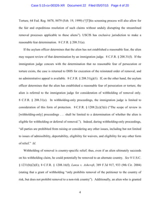 Torture, 64 Fed. Reg. 8478, 8479 (Feb. 19, 1999) (“[T]his screening process will also allow for
the fair and expeditious resolution of such claims without unduly disrupting the streamlined
removal processes applicable to these aliens”). USCIS has exclusive jurisdiction to make a
reasonable fear determination. 8 C.F.R. § 208.31(a).
If the asylum officer determines that the alien has not established a reasonable fear, the alien
may request review of that determination by an immigration judge. 8 C.F.R. § 208.31(f). If the
immigration judge concurs with the determination that no reasonable fear of persecution or
torture exists, the case is returned to DHS for execution of the reinstated order of removal, and
no administrative appeal is available. 8 C.F.R. § 208.31(g)(1). If, on the other hand, the asylum
officer determines that the alien has established a reasonable fear of persecution or torture, the
alien is referred to the immigration judge for consideration of withholding of removal only.
8 C.F.R. § 208.31(e). In withholding-only proceedings, the immigration judge is limited to
consideration of this form of protection. 8 C.F.R. § 1208.2(c)(3)(i) (“The scope of review in
[withholding-only] proceedings . . . shall be limited to a determination of whether the alien is
eligible for withholding or deferral of removal.”). Indeed, during withholding-only proceedings,
“all parties are prohibited from raising or considering any other issues, including but not limited
to issues of admissibility, deportability, eligibility for waivers, and eligibility for any other form
of relief.” Id.
Withholding of removal is country-specific relief; thus, even if an alien ultimately succeeds
on his withholding claim, he could potentially be removed to an alternate country. See 8 U.S.C.
§ 1231(b)(2)(E); 8 C.F.R. § 1208.16(f); Lanza v. Ashcroft, 389 F.3d 917, 933 (9th Cir. 2004)
(stating that a grant of withholding “only prohibits removal of the petitioner to the country of
risk, but does not prohibit removal to a non-risk country”). Additionally, an alien who is granted
4
Case 5:15-cv-00326-XR Document 22 Filed 05/07/15 Page 4 of 20
 