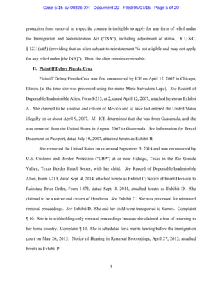 protection from removal to a specific country is ineligible to apply for any form of relief under
the Immigration and Naturalization Act (“INA”), including adjustment of status. 8 U.S.C.
§ 1231(a)(5) (providing that an alien subject to reinstatement “is not eligible and may not apply
for any relief under [the INA]”). Thus, the alien remains removable.
II. Plaintiff Delmy Pineda-Cruz
Plaintiff Delmy Pineda-Cruz was first encountered by ICE on April 12, 2007 in Chicago,
Illinois (at the time she was processed using the name Mirta Salvadora-Lepe). See Record of
Deportable/Inadmissible Alien, Form I-213, at 2, dated April 12, 2007, attached hereto as Exhibit
A. She claimed to be a native and citizen of Mexico and to have last entered the United States
illegally on or about April 9, 2007. Id. ICE determined that she was from Guatemala, and she
was removed from the United States in August, 2007 to Guatemala. See Information for Travel
Document or Passport, dated July 10, 2007, attached hereto as Exhibit B.
She reentered the United States on or around September 3, 2014 and was encountered by
U.S. Customs and Border Protection (“CBP”) at or near Hidalgo, Texas in the Rio Grande
Valley, Texas Border Patrol Sector, with her child. See Record of Deportable/Inadmissible
Alien, Form I-213, dated Sept. 4, 2014, attached hereto as Exhibit C; Notice of Intent/Decision to
Reinstate Prior Order, Form I-871, dated Sept. 4, 2014, attached hereto as Exhibit D. She
claimed to be a native and citizen of Honduras. See Exhibit C. She was processed for reinstated
removal proceedings. See Exhibit D. She and her child were transported to Karnes. Complaint
¶ 10. She is in withholding-only removal proceedings because she claimed a fear of returning to
her home country. Complaint ¶ 10. She is scheduled for a merits hearing before the immigration
court on May 26, 2015. Notice of Hearing in Removal Proceedings, April 27, 2015, attached
hereto as Exhibit P.
5
Case 5:15-cv-00326-XR Document 22 Filed 05/07/15 Page 5 of 20
 