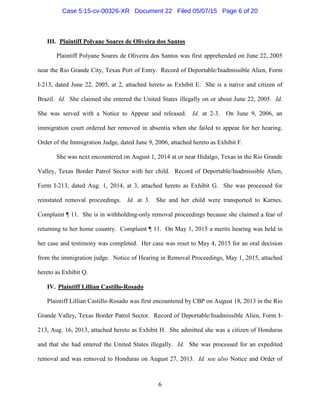 III. Plaintiff Polyane Soares de Oliveira dos Santos
Plaintiff Polyane Soares de Oliveira dos Santos was first apprehended on June 22, 2005
near the Rio Grande City, Texas Port of Entry. Record of Deportable/Inadmissible Alien, Form
I-213, dated June 22, 2005, at 2, attached hereto as Exhibit E. She is a native and citizen of
Brazil. Id. She claimed she entered the United States illegally on or about June 22, 2005. Id.
She was served with a Notice to Appear and released. Id. at 2-3. On June 9, 2006, an
immigration court ordered her removed in absentia when she failed to appear for her hearing.
Order of the Immigration Judge, dated June 9, 2006, attached hereto as Exhibit F.
She was next encountered on August 1, 2014 at or near Hidalgo, Texas in the Rio Grande
Valley, Texas Border Patrol Sector with her child. Record of Deportable/Inadmissible Alien,
Form I-213, dated Aug. 1, 2014, at 3, attached hereto as Exhibit G. She was processed for
reinstated removal proceedings. Id. at 3. She and her child were transported to Karnes.
Complaint ¶ 11. She is in withholding-only removal proceedings because she claimed a fear of
returning to her home country. Complaint ¶ 11. On May 1, 2015 a merits hearing was held in
her case and testimony was completed. Her case was reset to May 4, 2015 for an oral decision
from the immigration judge. Notice of Hearing in Removal Proceedings, May 1, 2015, attached
hereto as Exhibit Q.
IV. Plaintiff Lillian Castillo-Rosado
Plaintiff Lillian Castillo-Rosado was first encountered by CBP on August 18, 2013 in the Rio
Grande Valley, Texas Border Patrol Sector. Record of Deportable/Inadmissible Alien, Form I-
213, Aug. 16, 2013, attached hereto as Exhibit H. She admitted she was a citizen of Honduras
and that she had entered the United States illegally. Id. She was processed for an expedited
removal and was removed to Honduras on August 27, 2013. Id. see also Notice and Order of
6
Case 5:15-cv-00326-XR Document 22 Filed 05/07/15 Page 6 of 20
 