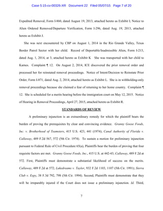 Expedited Removal, Form I-860, dated August 19, 2013, attached hereto as Exhibit I; Notice to
Alien Ordered Removed/Departure Verification, Form I-296, dated Aug. 19, 2013, attached
hereto as Exhibit J.
She was next encountered by CBP on August 1, 2014 in the Rio Grande Valley, Texas
Border Patrol Sector with her child. Record of Deportable/Inadmissible Alien, Form I-213,
dated Aug. 1, 2014, at 3, attached hereto as Exhibit K She was transported with her child to
Karnes. Complaint ¶ 12. On August 2, 2014, ICE discovered the prior removal order and
processed her for reinstated removal proceedings. Notice of Intent/Decision to Reinstate Prior
Order, Form I-871, dated Aug. 2, 2014, attached hereto as Exhibit L. She is in withholding-only
removal proceedings because she claimed a fear of returning to her home country. Complaint ¶
12. She is scheduled for a merits hearing before the immigration court on May 12, 2015. Notice
of Hearing in Removal Proceedings, April 27, 2015, attached hereto as Exhibit R.
STANDARDS OF REVIEW
A preliminary injunction is an extraordinary remedy for which the plaintiff bears the
burden of proving the prerequisites by clear and convincing evidence. Granny Goose Foods,
Inc. v. Brotherhood of Teamsters, 415 U.S. 423, 441 (1974); Canal Authority of Florida v.
Callaway, 489 F.2d 567, 572 (5th Cir. 1974). To sustain a motion for preliminary injunction
pursuant to Federal Rule of Civil Procedure 65(a), Plaintiffs bear the burden of proving that four
requisite factors are met. Granny Goose Foods, Inc., 415 U.S. at 442-43; Callaway, 489 F.2d at
572. First, Plaintiffs must demonstrate a substantial likelihood of success on the merits.
Callaway, 489 F.2d at 572; Lakedreams v. Taylor, 932 F.2d 1103, 1107 (5th Cir. 1991); Sierra
Club v. Espy, 38 F.3d 792, 798 (5th Cir. 1994). Second, Plaintiffs must demonstrate that they
will be irreparably injured if the Court does not issue a preliminary injunction. Id. Third,
7
Case 5:15-cv-00326-XR Document 22 Filed 05/07/15 Page 7 of 20
 
