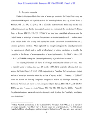 1. Sovereign Immunity
Under the firmly-established doctrine of sovereign immunity, the United States may not
be sued unless Congress has expressly waived the immunity defense. See, e.g., United States v.
Mitchell, 463 U.S. 206, 212 (1983) (“It is axiomatic that the United States may not be sued
without its consent and that the existence of consent is a prerequisite for jurisdiction.”); United
States v. Testan, 424 U.S. 392, 399 (1976) (“It has long been established, of course, that the
United States, as sovereign, is immune from suit save as it consents to be sued . . . and the terms
of its consent to be sued in any court define that court’s jurisdiction to entertain the suit.”)
(internal quotations omitted). Where a plaintiff has brought suit against the federal government
(or a government official sued as such), a federal court is without jurisdiction to consider the
complaint in the absence of an express waiver of sovereign immunity. See FDIC v. Meyer, 510
U.S. 471, 475 (1994) (noting that “[s]overeign immunity is jurisdictional in nature”).
The federal government can waive its sovereign immunity and consent to be sued. This
is typically done by statute. See, e.g., 28 U.S.C. § 1346(b)(1) (explicitly allowing tort suits
against the United States); 5 U.S.C § 702 (Administrative Procedure Act) (containing a limited
waiver of sovereign immunity waiver for review of agency action). However, a “[p]laintiff
bears the burden of showing Congress’s unequivocal waiver of sovereign immunity.” St.
Tammany Parish ex rel. Davis v. Fed. Emergency Mgmt. Agency, 556 F.3d 307, 315 (5th Cir.
2009); see also Freeman v. United States, 556 F.3d 326, 334 (5th Cir. 2009). Plaintiffs’
Complaint cites to no waiver of sovereign immunity, and therefore the Court lacks jurisdiction
over their claims.3
3
While Plaintiffs did not cite to the Administrative Procedure Act (“APA”) as a waiver of
sovereign immunity, even if they were to do so it would not save their claims. The Fifth Circuit
recently held that a final agency action is required before the APA may serve as a waiver of
9
Case 5:15-cv-00326-XR Document 22 Filed 05/07/15 Page 9 of 20
 