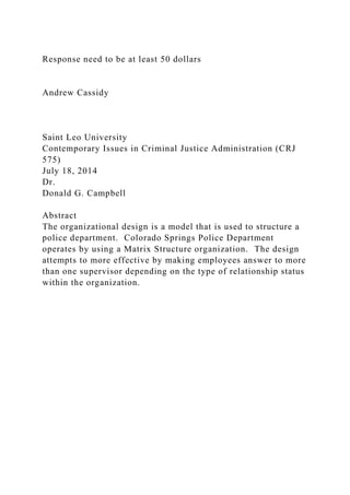 Response need to be at least 50 dollars
Andrew Cassidy
Saint Leo University
Contemporary Issues in Criminal Justice Administration (CRJ
575)
July 18, 2014
Dr.
Donald G. Campbell
Abstract
The organizational design is a model that is used to structure a
police department. Colorado Springs Police Department
operates by using a Matrix Structure organization. The design
attempts to more effective by making employees answer to more
than one supervisor depending on the type of relationship status
within the organization.
 