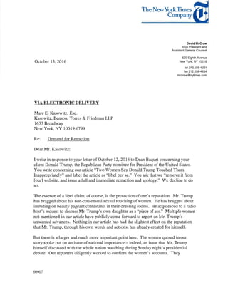 October 13, 2016
VIA ELECTRONIC DELIVERY
Marc E. Kasowitz, Esq.
Kasowitz, Benson, Torres & Friedman LLP
1633 Broadway
New York, NY 10019-6799
Re: Demand for Retraction
Dear Mr. Kasowitz:
TheNewYorkTimes
Company
David Mccraw
Vice President and
Assistant General Counsel
620 Eighth Avenue
New York, NY 10018
tel 212.556-4031
fax 212.556-4634
mccraw@nytimes.com
I write in response to your letter of October 12, 2016 to Dean Baquet concerning your
client Donald Trump, the Republican Party nominee for President of the United States.
You write concerning our article "Two Women Say Donald Trump Touched Them
Inappropriately" and label the article as "libel per se." You ask that we "remove it from
[our] website, and issue a full and immediate retraction and apology." We decline to do
so.
The essence of a libel claim, of course, is the protection of one's reputation. Mr. Trump
has bragged about his non-consensual sexual touching of women. He has bragged about
intruding on beauty pageant contestants in their dressing rooms. He acquiesced to a radio
host's request to discuss Mr. Trump's own daughter as a "piece of ass." Multiple women
not mentioned in our article have publicly come forward to report on Mr. Trump's
unwanted advances. Nothing in our article has had the slightest effect on the reputation
that Mr. Trump, through his own words and actions, has already created for himself.
But there is a larger and much more important point here. The women quoted in our
story spoke out on an issue of national importance - indeed, an issue that Mr. Trump
himself discussed with the whole nation watching during Sunday night's presidential
debate. Our reporters diligently worked to confirm the women's accounts. They
60907
 