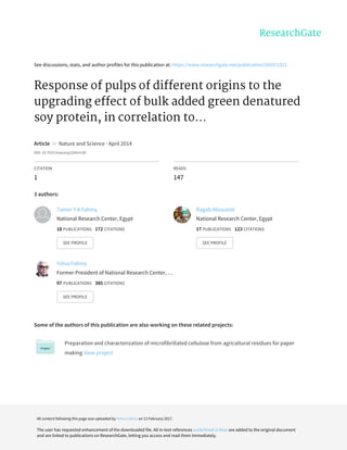 See	discussions,	stats,	and	author	profiles	for	this	publication	at:	https://www.researchgate.net/publication/265971321
Response	of	pulps	of	different	origins	to	the
upgrading	effect	of	bulk	added	green	denatured
soy	protein,	in	correlation	to...
Article		in		Nature	and	Science	·	April	2014
DOI:	10.7537/marsnsj120414.09
CITATION
1
READS
147
3	authors:
Some	of	the	authors	of	this	publication	are	also	working	on	these	related	projects:
Preparation	and	characterization	of	microfibrillated	cellulose	from	agricaltural	residues	for	paper
making	View	project
Tamer	Y	A	Fahmy
National	Research	Center,	Egypt
18	PUBLICATIONS			172	CITATIONS			
SEE	PROFILE
Ragab	Abouzeid
National	Research	Center,	Egypt
17	PUBLICATIONS			123	CITATIONS			
SEE	PROFILE
Yehia	Fahmy
Former	President	of	National	Research	Center,	…
97	PUBLICATIONS			385	CITATIONS			
SEE	PROFILE
All	content	following	this	page	was	uploaded	by	Yehia	Fahmy	on	12	February	2017.
The	user	has	requested	enhancement	of	the	downloaded	file.	All	in-text	references	underlined	in	blue	are	added	to	the	original	document
and	are	linked	to	publications	on	ResearchGate,	letting	you	access	and	read	them	immediately.
 
