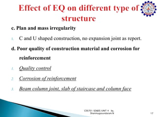 c. Plan and mass irregularity
1. C and U shaped construction, no expansion joint as report.
d. Poor quality of construction material and corrosion for
reinforcement
1. Quality control
2. Corrosion of reinforcement
3. Beam column joint, slab of staircase and column face
17
CE6701-SD&EE/UNIT 4 by,
Shanmugasundaram.N
 