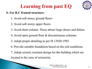 b. For R.C framed structure:
1. Avoid soft storey ground floors
2. Avoid soft storey upper floors
3. Avoid short column. These attract large shears and failure.
4. Avoid open ground floor & discontinuous columns.
5. Adopt proper detailing as per IS 13920-1993
6. Provide suitable foundation based on the soil conditions.
7. Adopt seismic resistant design for the building which are
located in the zone of seismicity.
31
CE6701-SD&EE/UNIT 4 by,
Shanmugasundaram.N
 