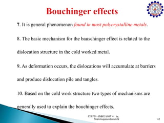 7. It is general phenomenon found in most polycrystalline metals.
8. The basic mechanism for the bauschinger effect is related to the
dislocation structure in the cold worked metal.
9. As deformation occurs, the dislocations will accumulate at barriers
and produce dislocation pile and tangles.
10. Based on the cold work structure two types of mechanisms are
generally used to explain the bouchinger effects.
42
CE6701-SD&EE/UNIT 4 by,
Shanmugasundaram.N
 