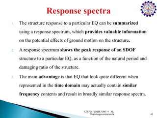 1. The structure response to a particular EQ can be summarized
using a response spectrum, which provides valuable information
on the potential effects of ground motion on the structure.
2. A response spectrum shows the peak response of an SDOF
structure to a particular EQ, as a function of the natural period and
damaging ratio of the structure.
3. The main advantage is that EQ that look quite different when
represented in the time domain may actually contain similar
frequency contents and result in broadly similar response spectra.
43
CE6701-SD&EE/UNIT 4 by,
Shanmugasundaram.N
 