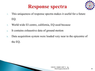 1. This uniqueness of response spectra makes it useful for a future
EQ.
2. World wide EI centro, california, EQ used because
a. It contains exhaustive data of ground motion
b. Data acquisition system were loaded very near to the epicentre of
the EQ.
44
CE6701-SD&EE/UNIT 4 by,
Shanmugasundaram.N
 