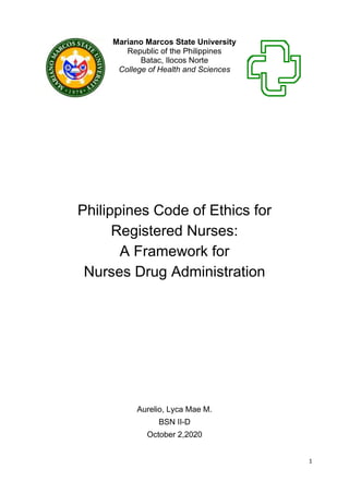 1
Mariano Marcos State University
Republic of the Philippines
Batac, Ilocos Norte
College of Health and Sciences
Philippines Code of Ethics for
Registered Nurses:
A Framework for
Nurses Drug Administration
Aurelio, Lyca Mae M.
BSN II-D
October 2,2020
 