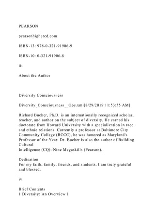 PEARSON
pearsonhighered.com
ISBN-13: 978-0-321-91906-9
ISBN-10: 0-321-91906-8
iii
About the Author
Diversity Consciousness
Diversity_Consciousness__Ope.xml[8/29/2019 11:53:55 AM]
Richard Bucher, Ph.D. is an internationally recognized scholar,
teacher, and author on the subject of diversity. He earned his
doctorate from Howard University with a specialization in race
and ethnic relations. Currently a professor at Baltimore City
Community College (BCCC), he was honored as Maryland's
Professor of the Year. Dr. Bucher is also the author of Building
Cultural
Intelligence (CQ): Nine Megaskills (Pearson).
Dedication
For my faith, family, friends, and students, I am truly grateful
and blessed.
iv
Brief Contents
1 Diversity: An Overview 1
 