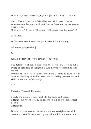 Diversity_Consciousness__Ope.xml[8/29/2019 11:53:55 AM]
times. Toward the end of the film, one of the participants
comments on the anger and hurt that surfaced during the group's
discussions.
"Sometimes," he says, "the cure for the pain is in the pain."39
[Text Box:
Differences aren't necessarily a burden but a blessing.
--Another perspective.]
26
WHAT IS DIVERSITY CONSCIOUSNESS?
The definition of consciousness in the dictionary is being fully
aware or sensitive to something. Another way of defining it is
the full
activity of the mind or senses. This state of mind is necessary to
develop diversity consciousness: understanding, awareness, and
skills in the area of diversity.
***
Thinking Through Diversity
Should we always treat everybody the same and ignore
differences? Are there any situations in which we should treat
people
differently?
Diversity consciousness is not simple and straightforward. It
cannot be manufactured during a one-hour TV talk show or a
 