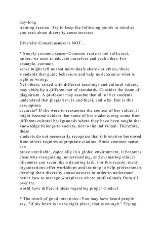 day-long
training session. Try to keep the following points in mind as
you read about diversity consciousness.
Diversity Consciousness Is NOT...
* Simply common sense--Common sense is not sufficient;
rather, we need to educate ourselves and each other. For
example, common
sense might tell us that individuals share our ethics, those
standards that guide behaviors and help us determine what is
right or wrong.
Yet others, raised with different teachings and cultural values,
may abide by a different set of standards. Consider the issue of
plagiarism. A professor may assume that all of her students
understand that plagiarism is unethical, and why. But is this
assumption
accurate? If she were to reexamine the context of her values, it
might become evident that some of her students may come from
different cultural backgrounds where they have been taught that
knowledge belongs to society, not to the individual. Therefore,
these
students do not necessarily recognize that information borrowed
from others requires appropriate citation. Since common sense
can
prove unreliable, especially in a global environment, it becomes
clear why recognizing, understanding, and evaluating ethical
dilemmas can seem like a daunting task. For this reason, many
organizations offer workshops and training to help professionals
develop their diversity consciousness in order to understand
better how to manage workplaces where professionals from all
over the
world have different ideas regarding proper conduct.
* The result of good intentions--You may have heard people
say, "If my heart is in the right place, that is enough." Trying
 