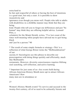 extra hard to
be fair and respectful of others or having the best of intentions
is a good start, but only a start. It is possible to show
insensitivity and
ignorance even though you mean well. People who talk to adults
with disabilities in a childlike manner may think that they are
being
kind. People who tell you to forget our differences and just "be
human" may think they are offering helpful advice. Leonard
Pitts, a
columnist for the Miami Herald, writes, "I've lost count of the
times well-meaning white people have advised me to quit being
black
and 'just be a person.'"40
* The result of some simple formula or strategy--This' is a
reflection of what George Ritzer terms the "McDonaldization"
of our
society.41 Sociologists use this phrase to describe our
preoccupation with doing things quickly and efficiently, much
like McDonald's
restaurants. However, diversity consciousness requires lifelong
soul searching, self-reflection, and active learning.
* Important for just some of us--Are events held during
African-American History Month more apt to attract African-
Americans? How
many men are in attendance at
27
Women's History Month events? To survive and succeed in the
twenty-first century, all of us need to be culturally literate and
 