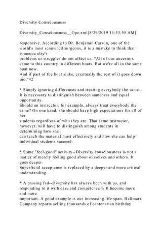 Diversity Consciousness
Diversity_Consciousness__Ope.xml[8/29/2019 11:53:55 AM]
responsive. According to Dr. Benjamin Carson, one of the
world's most renowned surgeons, it is a mistake to think that
someone else's
problems or struggles do not affect us. "All of our ancestors
came to this country in different boats. But we're all in the same
boat now.
And if part of the boat sinks, eventually the rest of it goes down
too."42
* Simply ignoring differences and treating everybody the same--
It is necessary to distinguish between sameness and equal
opportunity.
Should an instructor, for example, always treat everybody the
same? On one hand, she should have high expectations for all of
her
students regardless of who they are. That same instructor,
however, will have to distinguish among students in
determining how she
can teach the material most effectively and how she can help
individual students succeed.
* Some "feel-good" activity--Diversity consciousness is not a
matter of merely feeling good about ourselves and others. It
goes deeper.
Superficial acceptance is replaced by a deeper and more critical
understanding.
* A passing fad--Diversity has always been with us, and
responding to it with ease and competence will become more
and more
important. A good example is our increasing life span. Hallmark
Company reports selling thousands of centenarian birthday
 