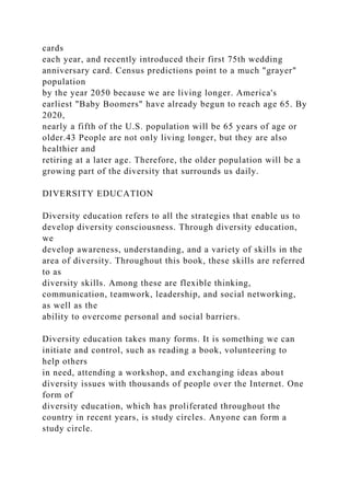 cards
each year, and recently introduced their first 75th wedding
anniversary card. Census predictions point to a much "grayer"
population
by the year 2050 because we are living longer. America's
earliest "Baby Boomers" have already begun to reach age 65. By
2020,
nearly a fifth of the U.S. population will be 65 years of age or
older.43 People are not only living longer, but they are also
healthier and
retiring at a later age. Therefore, the older population will be a
growing part of the diversity that surrounds us daily.
DIVERSITY EDUCATION
Diversity education refers to all the strategies that enable us to
develop diversity consciousness. Through diversity education,
we
develop awareness, understanding, and a variety of skills in the
area of diversity. Throughout this book, these skills are referred
to as
diversity skills. Among these are flexible thinking,
communication, teamwork, leadership, and social networking,
as well as the
ability to overcome personal and social barriers.
Diversity education takes many forms. It is something we can
initiate and control, such as reading a book, volunteering to
help others
in need, attending a workshop, and exchanging ideas about
diversity issues with thousands of people over the Internet. One
form of
diversity education, which has proliferated throughout the
country in recent years, is study circles. Anyone can form a
study circle.
 