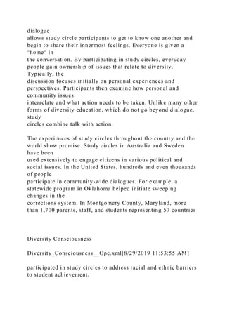 dialogue
allows study circle participants to get to know one another and
begin to share their innermost feelings. Everyone is given a
"home" in
the conversation. By participating in study circles, everyday
people gain ownership of issues that relate to diversity.
Typically, the
discussion focuses initially on personal experiences and
perspectives. Participants then examine how personal and
community issues
interrelate and what action needs to be taken. Unlike many other
forms of diversity education, which do not go beyond dialogue,
study
circles combine talk with action.
The experiences of study circles throughout the country and the
world show promise. Study circles in Australia and Sweden
have been
used extensively to engage citizens in various political and
social issues. In the United States, hundreds and even thousands
of people
participate in community-wide dialogues. For example, a
statewide program in Oklahoma helped initiate sweeping
changes in the
corrections system. In Montgomery County, Maryland, more
than 1,700 parents, staff, and students representing 57 countries
Diversity Consciousness
Diversity_Consciousness__Ope.xml[8/29/2019 11:53:55 AM]
participated in study circles to address racial and ethnic barriers
to student achievement.
 