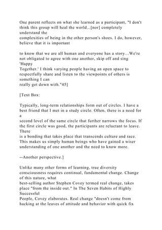 One parent reflects on what she learned as a participant, "I don't
think this group will heal the world...[nor] completely
understand the
complexities of being in the other person's shoes. I do, however,
believe that it is important
to know that we are all human and everyone has a story…We're
not obligated to agree with one another, skip off and sing
'Happy
Together.' I think varying people having an open space to
respectfully share and listen to the viewpoints of others is
something I can
really get down with."45]
[Text Box:
Typically, long-term relationships form out of circles. I have a
best friend that I met in a study circle. Often, there is a need for
a
second level of the same circle that further narrows the focus. If
the first circle was good, the participants are reluctant to leave.
There
is a bonding that takes place that transcends culture and race.
This makes us simply human beings who have gained a wiser
understanding of one another and the need to know more.
--Another perspective.]
Unlike many other forms of learning, true diversity
consciousness requires continual, fundamental change. Change
of this nature, what
best-selling author Stephen Covey termed real change, takes
place "from the inside out." In The Seven Habits of Highly
Successful
People, Covey elaborates. Real change "doesn't come from
hacking at the leaves of attitude and behavior with quick fix
 