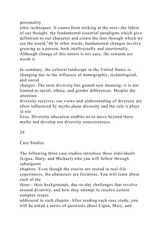 personality
ethic techniques. It comes from striking at the root--the fabric
of our thought, the fundamental essential paradigms which give
definition to our character and create the lens through which we
see the world."46 In other words, fundamental changes involve
growing as a person, both intellectually and emotionally.
Although change of this nature is not easy, the rewards are
worth it.
In summary, the cultural landscape in the United States is
changing due to the influence of demographic, technological,
and social
changes. The term diversity has gained new meaning; it is not
limited to racial, ethnic, and gender differences. Despite the
attention
diversity receives, our views and understanding of diversity are
often influenced by myths about diversity and the role it plays
in our
lives. Diversity education enables us to move beyond these
myths and develop our diversity consciousness.
29
Case Studies
The following three case studies introduce three individuals
(Ligua, Mary, and Michael) who you will follow through
subsequent
chapters. Even though the stories are rooted in real-life
experiences, the characters are fictitious. You will learn about
each of the
three-- their backgrounds, day-to-day challenges that revolve
around diversity, and how they attempt to resolve certain
complex issues
addressed in each chapter. After reading each case study, you
will be asked a series of questions about Ligua, Mary, and
 