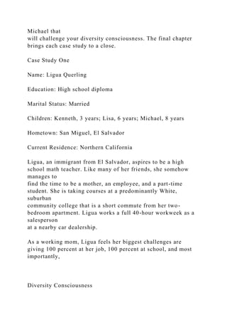 Michael that
will challenge your diversity consciousness. The final chapter
brings each case study to a close.
Case Study One
Name: Ligua Querling
Education: High school diploma
Marital Status: Married
Children: Kenneth, 3 years; Lisa, 6 years; Michael, 8 years
Hometown: San Miguel, El Salvador
Current Residence: Northern California
Ligua, an immigrant from El Salvador, aspires to be a high
school math teacher. Like many of her friends, she somehow
manages to
find the time to be a mother, an employee, and a part-time
student. She is taking courses at a predominantly White,
suburban
community college that is a short commute from her two-
bedroom apartment. Ligua works a full 40-hour workweek as a
salesperson
at a nearby car dealership.
As a working mom, Ligua feels her biggest challenges are
giving 100 percent at her job, 100 percent at school, and most
importantly,
Diversity Consciousness
 