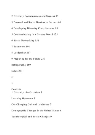 2 Diversity Consciousness and Success 33
3 Personal and Social Barriers to Success 61
4 Developing Diversity Consciousness 95
5 Communicating in a Diverse World 125
6 Social Networking 151
7 Teamwork 191
8 Leadership 217
9 Preparing for the Future 239
Bibliography 259
Index 267
iv
v
Contents
1 Diversity: An Overview 1
Learning Outcomes 1
Our Changing Cultural Landscape 2
Demographic Changes in the United States 4
Technological and Social Changes 9
 