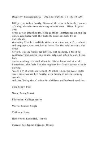 Diversity_Consciousness__Ope.xml[8/29/2019 11:53:55 AM]
100 percent to her family. Given all there is to do in the course
of a day, she tries to make every minute count. Often, Ligua's
own
needs are an afterthought. Role conflict (interference among the
duties associated with the multiple positions held by an
individual),
stemming from her multiple statuses as a mother, wife, student,
and employee, consume her at times. For financial reasons, she
needs
her job. But she wants her job too. Her husband, a building
contractor who works long hours, helps out when he can. Ligua
feels
there's nothing balanced about her life at home and at work.
Sometimes, she feels like she neglects her family because she is
playing
"catch-up" at work and school. At other times, the scale shifts
much more toward her family, with family illnesses, running
errands,
and just "being there" when her children and husband need her.
Case Study Two
Name: Mary Stuart
Education: College senior
Marital Status: Single
Children: None
Hometown: Rushville, Illinois
Current Residence: Chicago, Illinois
 