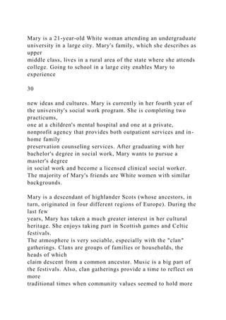 Mary is a 21-year-old White woman attending an undergraduate
university in a large city. Mary's family, which she describes as
upper
middle class, lives in a rural area of the state where she attends
college. Going to school in a large city enables Mary to
experience
30
new ideas and cultures. Mary is currently in her fourth year of
the university's social work program. She is completing two
practicums,
one at a children's mental hospital and one at a private,
nonprofit agency that provides both outpatient services and in-
home family
preservation counseling services. After graduating with her
bachelor's degree in social work, Mary wants to pursue a
master's degree
in social work and become a licensed clinical social worker.
The majority of Mary's friends are White women with similar
backgrounds.
Mary is a descendant of highlander Scots (whose ancestors, in
turn, originated in four different regions of Europe). During the
last few
years, Mary has taken a much greater interest in her cultural
heritage. She enjoys taking part in Scottish games and Celtic
festivals.
The atmosphere is very sociable, especially with the "clan"
gatherings. Clans are groups of families or households, the
heads of which
claim descent from a common ancestor. Music is a big part of
the festivals. Also, clan gatherings provide a time to reflect on
more
traditional times when community values seemed to hold more
 