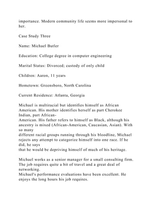 importance. Modern community life seems more impersonal to
her.
Case Study Three
Name: Michael Butler
Education: College degree in computer engineering
Marital Status: Divorced; custody of only child
Children: Aaron, 11 years
Hometown: Greensboro, North Carolina
Current Residence: Atlanta, Georgia
Michael is multiracial but identifies himself as African
American. His mother identifies herself as part Cherokee
Indian, part African-
American. His father refers to himself as Black, although his
ancestry is mixed (African-American, Caucasian, Asian). With
so many
different racial groups running through his bloodline, Michael
rejects any attempt to categorize himself into one race. If he
did, he says
that he would be depriving himself of much of his heritage.
Michael works as a senior manager for a small consulting firm.
The job requires quite a bit of travel and a great deal of
networking.
Michael's performance evaluations have been excellent. He
enjoys the long hours his job requires.
 