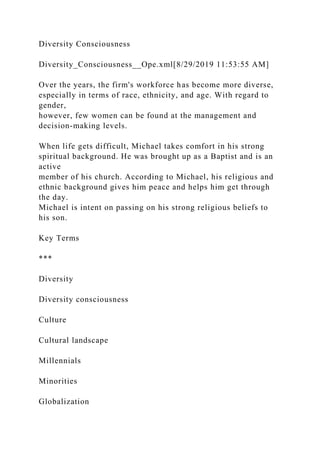 Diversity Consciousness
Diversity_Consciousness__Ope.xml[8/29/2019 11:53:55 AM]
Over the years, the firm's workforce has become more diverse,
especially in terms of race, ethnicity, and age. With regard to
gender,
however, few women can be found at the management and
decision-making levels.
When life gets difficult, Michael takes comfort in his strong
spiritual background. He was brought up as a Baptist and is an
active
member of his church. According to Michael, his religious and
ethnic background gives him peace and helps him get through
the day.
Michael is intent on passing on his strong religious beliefs to
his son.
Key Terms
***
Diversity
Diversity consciousness
Culture
Cultural landscape
Millennials
Minorities
Globalization
 