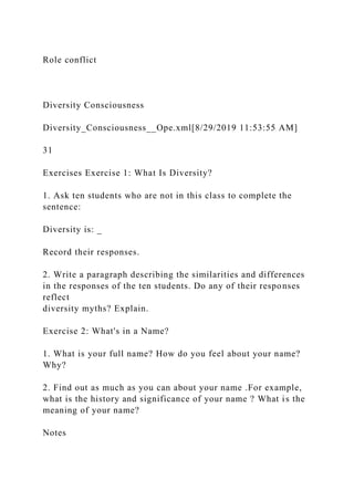 Role conflict
Diversity Consciousness
Diversity_Consciousness__Ope.xml[8/29/2019 11:53:55 AM]
31
Exercises Exercise 1: What Is Diversity?
1. Ask ten students who are not in this class to complete the
sentence:
Diversity is: _
Record their responses.
2. Write a paragraph describing the similarities and differences
in the responses of the ten students. Do any of their responses
reflect
diversity myths? Explain.
Exercise 2: What's in a Name?
1. What is your full name? How do you feel about your name?
Why?
2. Find out as much as you can about your name .For example,
what is the history and significance of your name ? What is the
meaning of your name?
Notes
 