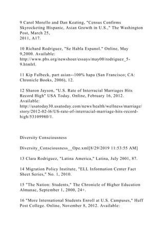 9 Carol Morello and Dan Keating, "Census Confirms
Skyrocketing Hispanic, Asian Growth in U.S.," The Washington
Post, March 25,
2011, A17.
10 Richard Rodriguez, "Se Habla Espanol." Online, May
9,2000. Available:
http://www.pbs.org/newshour/essays/may00/rodriguez_5-
9.htmlrl.
11 Kip Fulbeck, part asian--100% hapa (San Francisco; CA:
Chronicle Books, 2006), 12.
12 Sharon Jayson, "U.S. Rate of Interracial Marriages Hits
Record High" USA Today. Online, February 16, 2012.
Available:
http://usatoday30.usatoday.com/news/health/wellness/marriage/
story/2012-02-l6/US-rate-of-interracial-marriage-hits-record-
high/53109980/1.
Diversity Consciousness
Diversity_Consciousness__Ope.xml[8/29/2019 11:53:55 AM]
13 Clara Rodriguez, "Latina America," Latina, July 2001, 87.
14 Migration Policy Institute, "ELL Information Center Fact
Sheet Series," No. 1, 2010.
15 "The Nation: Students," The Chronicle of Higher Education
Almanac, September 1, 2000, 24+.
16 "More International Students Enroll at U.S. Campuses," Huff
Post College. Online, November 8, 2012. Available:
 