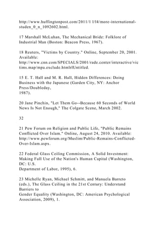 http://www.huffingtonpost.com/2011/1 l/l4/more-international-
studen_0_n_1092602.html.
17 Marshall McLuhan, The Mechanical Bride: Folklore of
Industrial Man (Boston: Beacon Press, 1967).
18 Reuters, "Victims by Country." Online, September 20, 2001.
Available:
http://www.cnn.com/SPECIALS/2001/rade.center/interactive/vic
tims.map/mpa.exclude.htmlrlUntitled.
15 E. T. Hall and M. R. Hall, Hidden Differences: Doing
Business with the Japanese (Garden City, NY: Anchor
Press/Doubleday,
1987).
20 Jane Pinchin, "Let Them Go--Because 60 Seconds of World
News Is Not Enough," The Colgate Scene, March 2002.
32
21 Pew Forum on Religion and Public Life, "Public Remains
Conflicted Over Islam." Online, August 24, 2010. Available:
http://www.pewforum.org/Muslim/Public-Remains-Conflicted-
Over-Islam.aspx.
22 Federal Glass Ceiling Commission, A Solid Investment:
Making Full Use of the Nation's Human Capital (Washington,
DC: U.S.
Department of Labor, 1995), 6.
23 Michelle Ryan, Michael Schmitt, and Manuela Barreto
(eds.), The Glass Ceiling in the 21st Century: Understand
Barriers to
Gender Equality (Washington, DC: American Psychological
Association, 2009), 1.
 