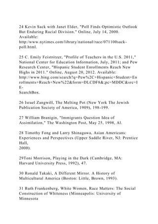 24 Kevin Sack with Janet Elder, "Poll Finds Optimistic Outlook
But Enduring Racial Division." Online, July 14, 2000.
Available:
http:/www.nytimes.com/library/national/race/071100sack-
poll.html.
25 C. Emily Feistritzer, "Profile of Teachers in the U.S. 2011,"
National Center for Education Information, July, 2011; and Pew
Research Center, "Hispanic Student Enrollments Reach New
Highs in 2011." Online, August 20, 2012. Available:
http://www.bing.com/search?q=Pew%2C+Hispanic+Student+En
rollments+Reach+New%22&form=DLCDF8&;pc=MDDC&src=I
E-
SearchBox.
26 Israel Zangwill, The Melting Pot (New York The Jewish
Publication Society of America, 1909), 198-199.
27 William Branigin, "Immigrants Question Idea of
Assimilation," The Washington Post, May 25, 1998, Al.
28 Timothy Fong and Larry Shinagawa, Asian Americans:
Experiences and Perspectives (Upper Saddle River, NJ: Prentice
Hall,
2000).
29Toni Morrison, Playing in the Dark (Cambridge, MA:
Harvard University Press, 1992), 47.
30 Ronald Takaki, A Different Mirror. A History of
Multicultural America (Boston: Little, Brown, 1993).
31 Ruth Frankenberg, White Women, Race Matters: The Social
Construction of Whiteness (Minneapolis: University of
Minnesota
 