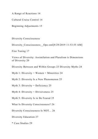 A Range of Reactions 14
Cultural Cruise Control 14
Beginning Adjustments 15
Diversity Consciousness
Diversity_Consciousness__Ope.xml[8/29/2019 11:53:55 AM]
Fine Tuning 17
Views of Diversity: Assimilation and Pluralism is Dimensions
of Diversity 20
Diversity Between and Within Groups 23 Diversity Myths 24
Myth 1: Diversity = Women + Minorities 24
Myth 2: Diversity Is a New Phenomenon 25
Myth 3: Diversity = Deficiency 25
Myth 4: Diversity = Divisiveness 25
Myth 5: Diversity Is to Be Feared 25
What Is Diversity Consciousness? 26
Diversity Consciousness Is NOT... 26
Diversity Education 27
* Case Studies 29
 