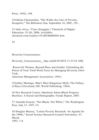 Press, 1993), 198.
32Athima Chansanchai, "She Walks the Line of Poverty,
Incognito," The Baltimore Sun, September 16, 2001, 1N+.
33 Julio Alves, "Class Struggles," Chronicle of Higher
Education, 53 (8), 2006, Available:
chronicle.com/weekly/v53/i08/08b00501.htm.
34
Diversity Consciousness
Diversity_Consciousness__Ope.xml[8/29/2019 11:53:55 AM]
Roosevelt Thomas, Beyond Race and Gender: Unleashing the
Power of Your Total Work Force by Managing Diversity (New
York:
American Management Association, 1991).
35Ashley Montagu, Man's Most Dangerous Myth: The Fallacy
of Race (Cleveland, OH: World Publishing, 1964).
36 Pew Research Center, Optimism About Black Progress
Declines: A Social and Demographic Trends Report, 2007.
37 Amanda Enayati, "Not Black, Not White," The Washington
Post, July 13, 1997, CI.
38 Douglas Massey, "Latino Poverty Research: An Agenda for
the 1990s," Social Science Research Council Newsletter, 47,
March
1993, 7-8.
 