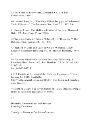 33 The Color of Fear (video) (Oakland, CA: Stir Fry
Productions, 1994).
40 Leonard Pitts, Jr., "Watching Whites Struggle to Understand
Their Whiteness," The Baltimore Sun, April 21, 1997, 9A.
41 George Ritzer, The McDonaldization of Society (Thousand
Oaks, CA: Pine Forge Press, 2000).
42 Benjamin Carson, "Carson Philosophy Is 'Think Big,'" The
Baltimore Sun, August 24, 1997, 6H.
43 Richard W. Judy and Carol D'Amico, Workforce 2020:
Executive Summary (Indianapolis, IN: Hudson Institute, 1997),
3.
44 For more information, contact Everyday Democracy, 111
Founders Plaza, Suite 1403, East Hartford, CT 06108; tel: 860-
928-3713;
fax: 860-928-3713.
45 "A First-hand Account of the Dialogue Experience." Online,
January 14, 2011. Available:
http://thebeautyjackson.com/2011/01/l4/im-black-and-therefore-
i-am-diverse/.
46 Stephen Covey, The Seven Habits of Highly Effective People
(New York: Simon &C Schuster, 1989).
33
Diversity Consciousness and Success
Learning Outcomes
* Analyze diverse definitions of success.
 