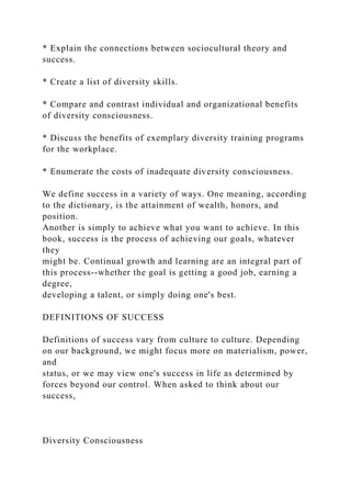 * Explain the connections between sociocultural theory and
success.
* Create a list of diversity skills.
* Compare and contrast individual and organizational benefits
of diversity consciousness.
* Discuss the benefits of exemplary diversity training programs
for the workplace.
* Enumerate the costs of inadequate diversity consciousness.
We define success in a variety of ways. One meaning, according
to the dictionary, is the attainment of wealth, honors, and
position.
Another is simply to achieve what you want to achieve. In this
book, success is the process of achieving our goals, whatever
they
might be. Continual growth and learning are an integral part of
this process--whether the goal is getting a good job, earning a
degree,
developing a talent, or simply doing one's best.
DEFINITIONS OF SUCCESS
Definitions of success vary from culture to culture. Depending
on our background, we might focus more on materialism, power,
and
status, or we may view one's success in life as determined by
forces beyond our control. When asked to think about our
success,
Diversity Consciousness
 