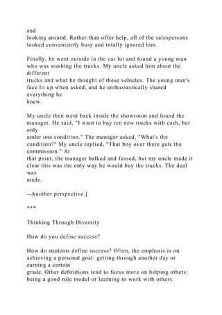 and
looking around. Rather than offer help, all of the salespersons
looked conveniently busy and totally ignored him.
Finally, he went outside in the car lot and found a young man
who was washing the trucks. My uncle asked him about the
different
trucks and what he thought of these vehicles. The young man's
face lit up when asked, and he enthusiastically shared
everything he
knew.
My uncle then went back inside the showroom and found the
manager. He said, "I want to buy ten new trucks with cash, but
only
under one condition." The manager asked, "What's the
condition?" My uncle replied, "That boy over there gets the
commission." At
that point, the manager balked and fussed, but my uncle made it
clear this was the only way he would buy the trucks. The deal
was
made.
--Another perspective.]
***
Thinking Through Diversity
How do you define success?
How do students define success? Often, the emphasis is on
achieving a personal goal: getting through another day or
earning a certain
grade. Other definitions tend to focus more on helping others:
being a good role model or learning to work with others.
 