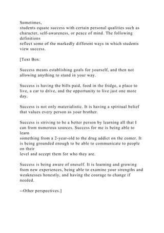 Sometimes,
students equate success with certain personal qualities such as
character, self-awareness, or peace of mind. The following
definitions
reflect some of the markedly different ways in which students
view success.
[Text Box:
Success means establishing goals for yourself, and then not
allowing anything to stand in your way.
Success is having the bills paid, food in the fridge, a place to
live, a car to drive, and the opportunity to live just one more
day.
Success is not only materialistic. It is having a spiritual belief
that values every person as your brother.
Success is striving to be a better person by learning all that I
can from numerous sources. Success for me is being able to
learn
something from a 2-year-old to the drug addict on the comer. It
is being grounded enough to be able to communicate to people
on their
level and accept them for who they are.
Success is being aware of oneself. It is learning and growing
from new experiences, being able to examine your strengths and
weaknesses honestly, and having the courage to change if
needed.
--Other perspectives.]
 