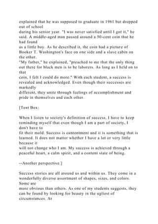 explained that he was supposed to graduate in 1961 but dropped
out of school
during his senior year. "I was never satisfied until I got it," he
said. A middle-aged man passed around a 50-cent coin that he
had found
as a little boy. As he described it, the coin had a picture of
Booker T. Washington's face on one side and a slave cabin on
the other.
"My father," he explained, "preached to me that the only thing
out there for black men is to be laborers. As long as I held on to
that
coin, I felt I could do more." With each student, a success is
revealed and acknowledged. Even though their successes are
markedly
different, they unite through feelings of accomplishment and
pride in themselves and each other.
[Text Box:
When I listen to society's definition of success, I have to keep
reminding myself that even though I am a part of society, I
don't have to
fit their mold. Success is contentment and it is something that is
learned. It does not matter whether I have a lot or very little
because it
will not change who I am. My success is achieved through a
peaceful heart, a calm spirit, and a content state of being.
--Another perspective.]
Success stories are all around us and within us. They come in a
wonderfully diverse assortment of shapes, sizes, and colors.
Some are
more obvious than others. As one of my students suggests, they
can be found by looking for beauty in the ugliest of
circumstances. At
 