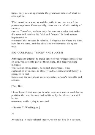 times, only we can appreciate the grandiose nature of what we
accomplish.
What constitutes success and the paths to success vary from
person to person. Consequently, there are an infinite variety of
success
stories. Too often, we hear only the success stories that make
the news and involve the "rich and famous." It is of utmost
importance to
remember that success is relative. It depends on where we start,
how far we come, and the obstacles we encounter along the
way.
SOCIOCULTURAL THEORY AND SUCCESS
Although any attempt to make sense of your success must focus
on you, you are only part of the picture. The bigger picture
includes
your social environment, both past and present. This
explanation of success is closely tied to sociocultural theory, a
perspective that
focuses on the social and cultural context of one's thoughts and
actions.
[Text Box:
I have learned that success is to be measured not so much by the
position that one has reached in life as by the obstacles which
he has
overcome while trying to succeed.
--Booker T. Washington.]
36
According to sociocultural theory, we do not live in a vacuum.
 