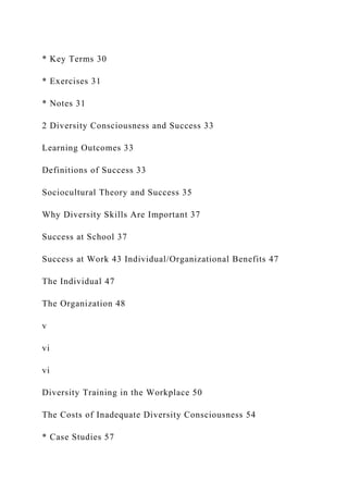 * Key Terms 30
* Exercises 31
* Notes 31
2 Diversity Consciousness and Success 33
Learning Outcomes 33
Definitions of Success 33
Sociocultural Theory and Success 35
Why Diversity Skills Are Important 37
Success at School 37
Success at Work 43 Individual/Organizational Benefits 47
The Individual 47
The Organization 48
v
vi
vi
Diversity Training in the Workplace 50
The Costs of Inadequate Diversity Consciousness 54
* Case Studies 57
 