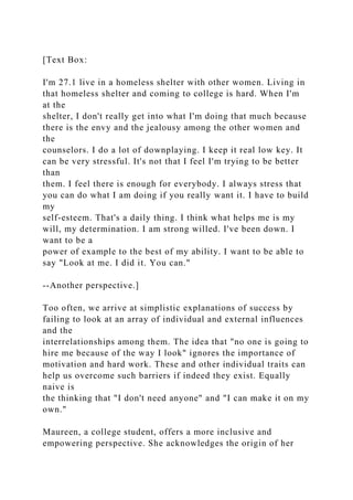 [Text Box:
I'm 27.1 live in a homeless shelter with other women. Living in
that homeless shelter and coming to college is hard. When I'm
at the
shelter, I don't really get into what I'm doing that much because
there is the envy and the jealousy among the other women and
the
counselors. I do a lot of downplaying. I keep it real low key. It
can be very stressful. It's not that I feel I'm trying to be better
than
them. I feel there is enough for everybody. I always stress that
you can do what I am doing if you really want it. I have to build
my
self-esteem. That's a daily thing. I think what helps me is my
will, my determination. I am strong willed. I've been down. I
want to be a
power of example to the best of my ability. I want to be able to
say "Look at me. I did it. You can."
--Another perspective.]
Too often, we arrive at simplistic explanations of success by
failing to look at an array of individual and external influences
and the
interrelationships among them. The idea that "no one is going to
hire me because of the way I look" ignores the importance of
motivation and hard work. These and other individual traits can
help us overcome such barriers if indeed they exist. Equally
naive is
the thinking that "I don't need anyone" and "I can make it on my
own."
Maureen, a college student, offers a more inclusive and
empowering perspective. She acknowledges the origin of her
 