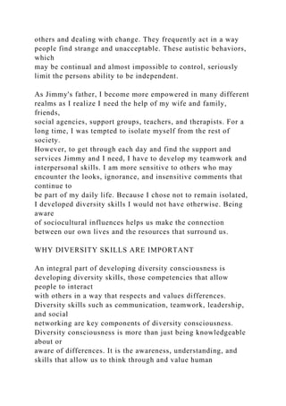others and dealing with change. They frequently act in a way
people find strange and unacceptable. These autistic behaviors,
which
may be continual and almost impossible to control, seriously
limit the persons ability to be independent.
As Jimmy's father, I become more empowered in many different
realms as I realize I need the help of my wife and family,
friends,
social agencies, support groups, teachers, and therapists. For a
long time, I was tempted to isolate myself from the rest of
society.
However, to get through each day and find the support and
services Jimmy and I need, I have to develop my teamwork and
interpersonal skills. I am more sensitive to others who may
encounter the looks, ignorance, and insensitive comments that
continue to
be part of my daily life. Because I chose not to remain isolated,
I developed diversity skills I would not have otherwise. Being
aware
of sociocultural influences helps us make the connection
between our own lives and the resources that surround us.
WHY DIVERSITY SKILLS ARE IMPORTANT
An integral part of developing diversity consciousness is
developing diversity skills, those competencies that allow
people to interact
with others in a way that respects and values differences.
Diversity skills such as communication, teamwork, leadership,
and social
networking are key components of diversity consciousness.
Diversity consciousness is more than just being knowledgeable
about or
aware of differences. It is the awareness, understanding, and
skills that allow us to think through and value human
 